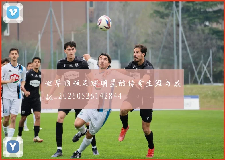 世界顶级足球明星的传奇生涯与成就_20260526142844