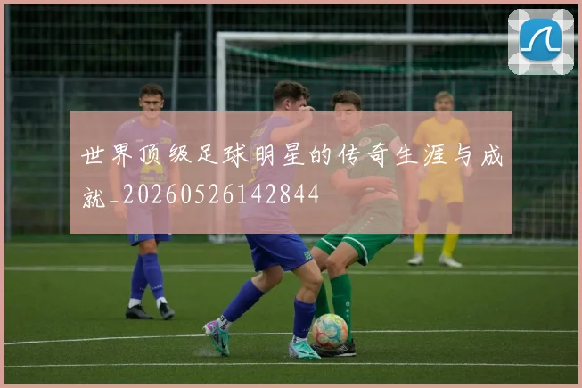 世界顶级足球明星的传奇生涯与成就_20260526142844