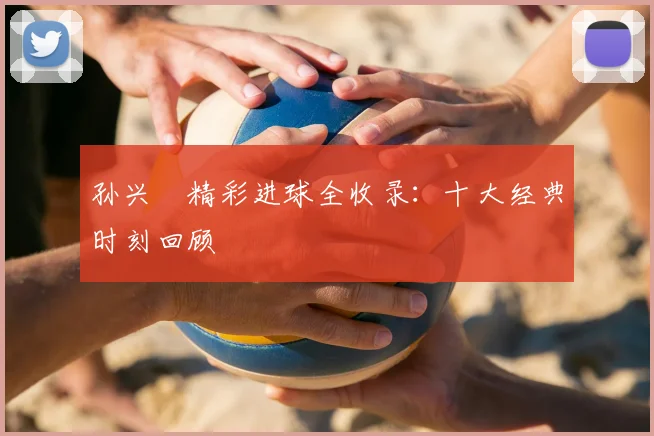 孙兴慜精彩进球全收录：十大经典时刻回顾