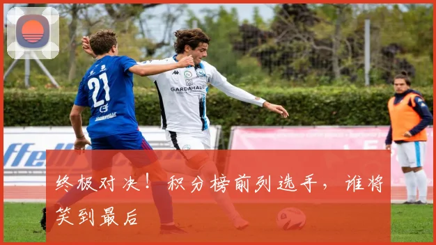 终极对决！积分榜前列选手，谁将笑到最后