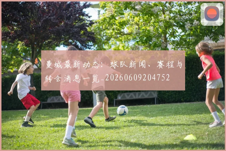 曼城最新动态:球队新闻、赛程与转会消息一览_20260609204752